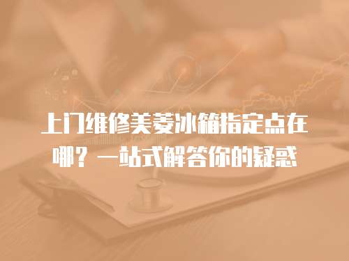 上門維修美菱冰箱指定點在哪？一站式解答你的疑惑