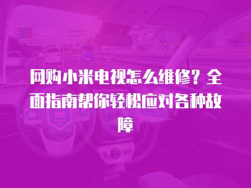 網購小米電視怎么維修？全面指南幫你輕松應對各種故障