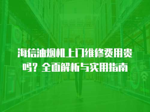 海信油煙機上門維修費用貴嗎？全面解析與實用指南