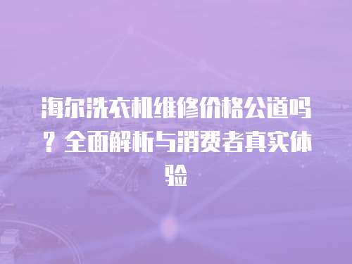 海爾洗衣機維修價格公道嗎？全面解析與消費者真實體驗