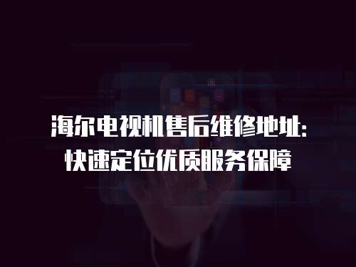 海爾電視機(jī)售后維修地址：快速定位優(yōu)質(zhì)服務(wù)保障