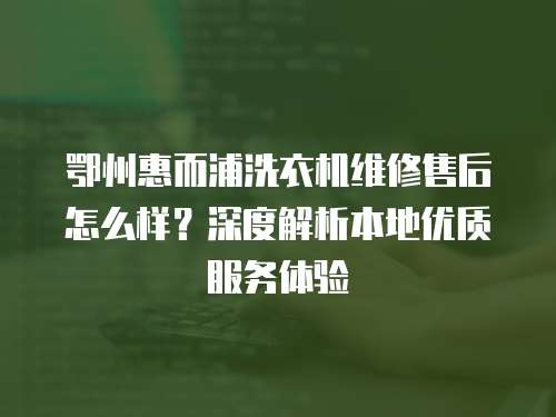 鄂州惠而浦洗衣機維修售后怎么樣？深度解析本地優質服務體驗