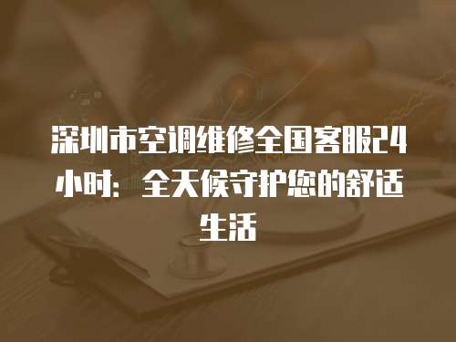 深圳市空調維修全國客服24小時：全天候守護您的舒適生活