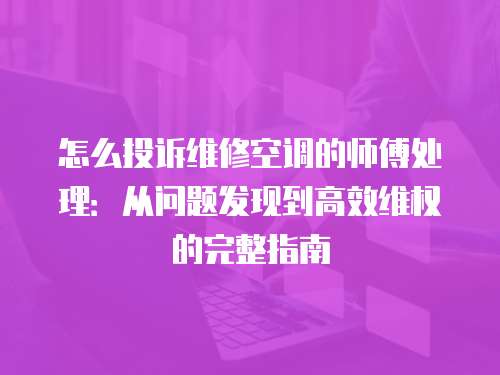 怎么投訴維修空調(diào)的師傅處理：從問題發(fā)現(xiàn)到高效維權(quán)的完整指南