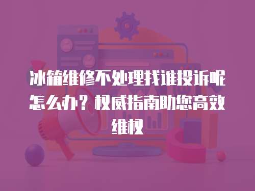 冰箱維修不處理找誰投訴呢怎么辦？權威指南助您高效維權
