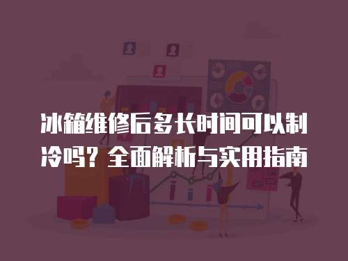 冰箱維修后多長時間可以制冷嗎？全面解析與實用指南
