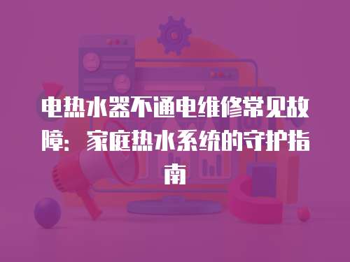 電熱水器不通電維修常見故障：家庭熱水系統的守護指南