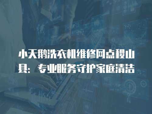 小天鵝洗衣機維修網點稷山縣：專業服務守護家庭清潔