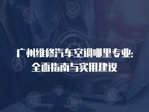 廣州維修汽車空調哪里專業：全面指南與實用建議