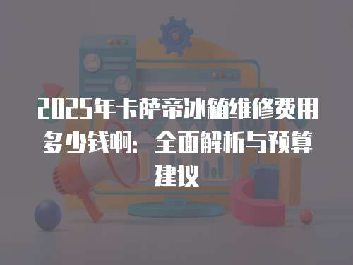 2025年卡薩帝冰箱維修費用多少錢?。喝娼馕雠c預算建議