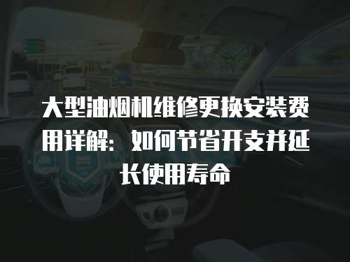 大型油煙機維修更換安裝費用詳解：如何節省開支并延長使用壽命