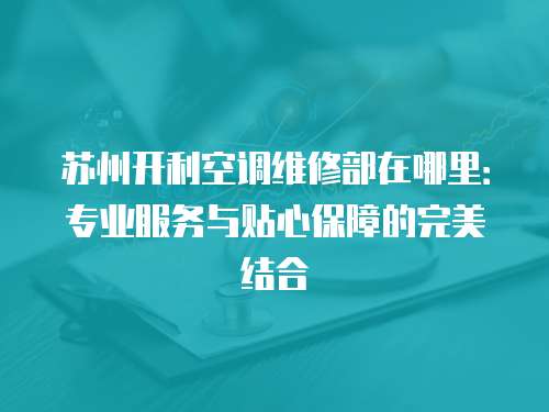 蘇州開利空調(diào)維修部在哪里：專業(yè)服務(wù)與貼心保障的完美結(jié)合