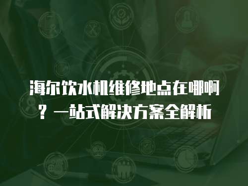 海爾飲水機維修地點在哪啊？一站式解決方案全解析