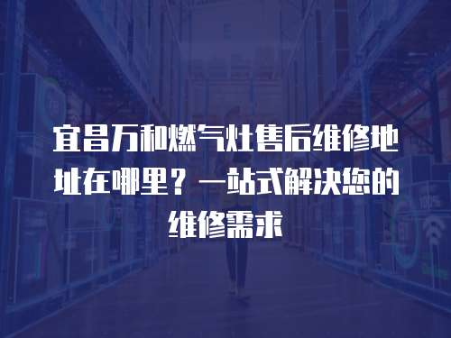 宜昌萬和燃氣灶售后維修地址在哪里？一站式解決您的維修需求