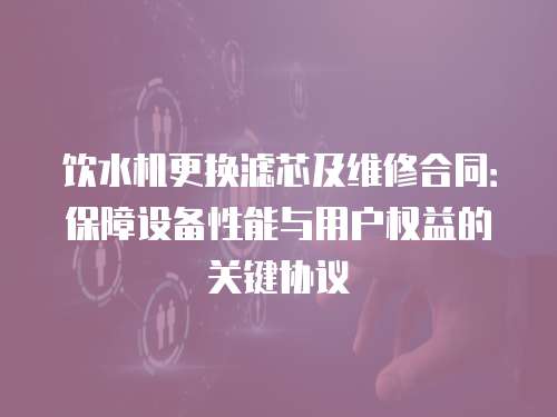 飲水機(jī)更換濾芯及維修合同：保障設(shè)備性能與用戶權(quán)益的關(guān)鍵協(xié)議
