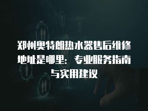 鄭州奧特朗熱水器售后維修地址是哪里：專業服務指南與實用建議