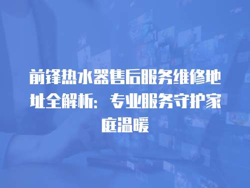 前鋒熱水器售后服務(wù)維修地址全解析：專業(yè)服務(wù)守護(hù)家庭溫暖