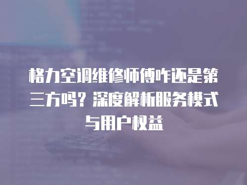 格力空調維修師傅咋還是第三方嗎？深度解析服務模式與用戶權益