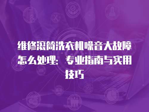 維修滾筒洗衣機噪音大故障怎么處理：專業指南與實用技巧