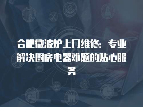 合肥微波爐上門維修：專業解決廚房電器難題的貼心服務