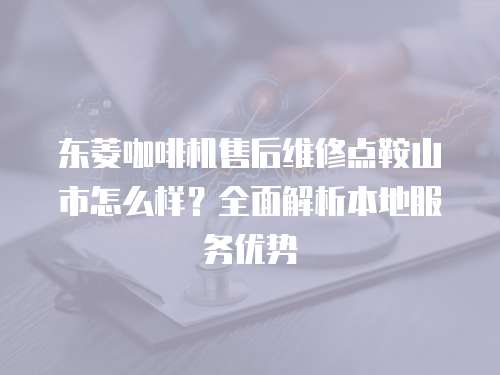 東菱咖啡機售后維修點鞍山市怎么樣？全面解析本地服務優勢