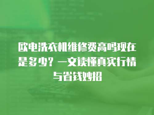 歐電洗衣機維修費高嗎現在是多少？一文讀懂真實行情與省錢妙招