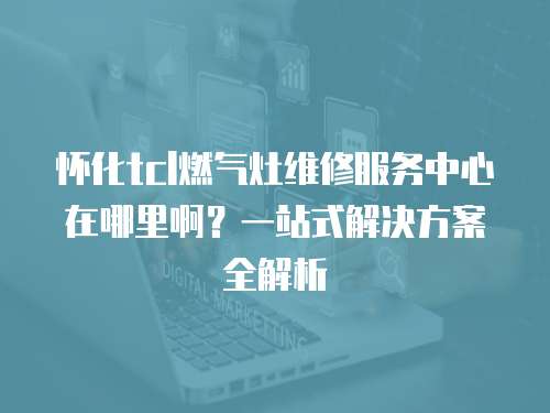 懷化tcl燃氣灶維修服務中心在哪里啊？一站式解決方案全解析