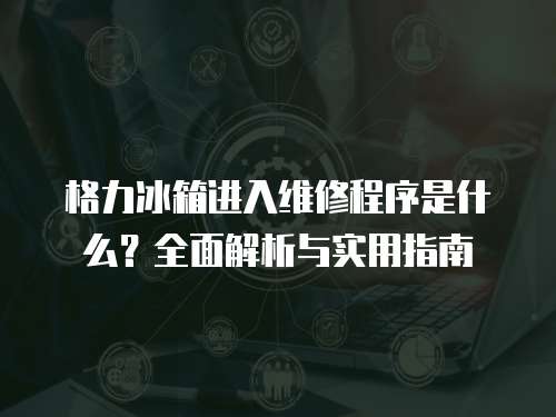格力冰箱進入維修程序是什么？全面解析與實用指南