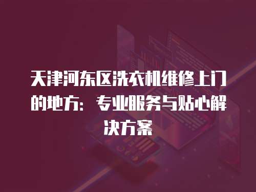 天津河東區洗衣機維修上門的地方：專業服務與貼心解決方案