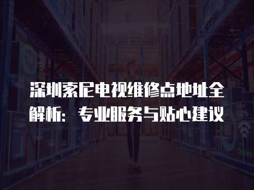 深圳索尼電視維修點地址全解析：專業服務與貼心建議