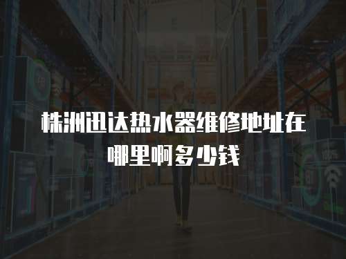 株洲迅達(dá)熱水器維修地址在哪里啊多少錢