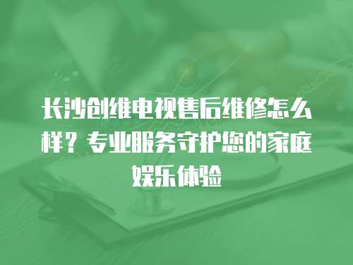 長沙創維電視售后維修怎么樣？專業服務守護您的家庭娛樂體驗