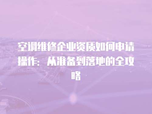 空調維修企業資質如何申請操作：從準備到落地的全攻略