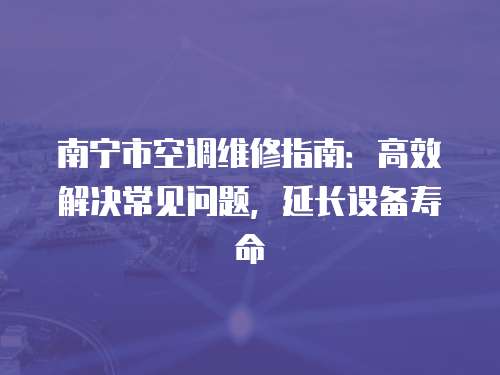 南寧市空調(diào)維修指南：高效解決常見問題，延長設(shè)備壽命