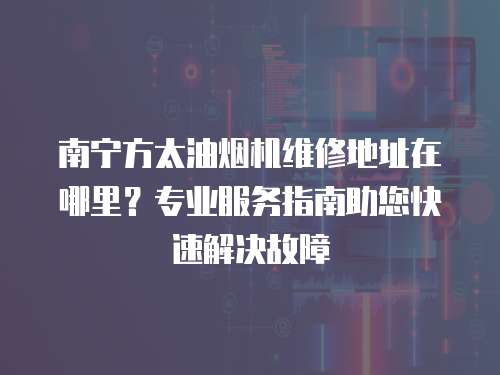 南寧方太油煙機維修地址在哪里？專業服務指南助您快速解決故障