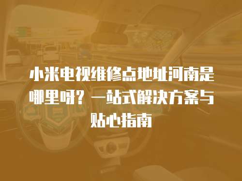 小米電視維修點地址河南是哪里呀？一站式解決方案與貼心指南