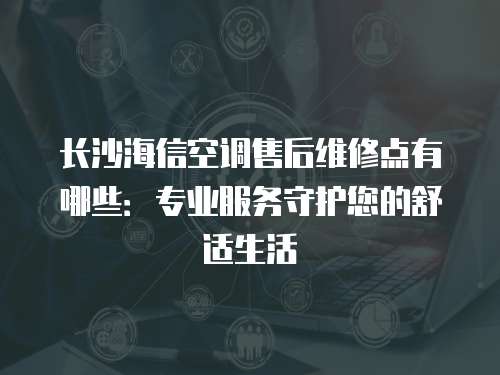 長沙海信空調售后維修點有哪些：專業服務守護您的舒適生活