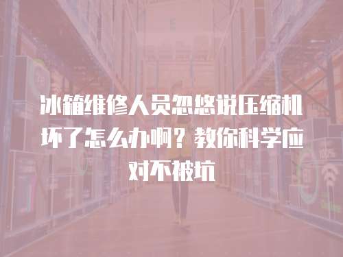 冰箱維修人員忽悠說壓縮機壞了怎么辦啊？教你科學應對不被坑