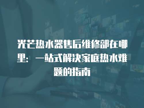 光芒熱水器售后維修部在哪里：一站式解決家庭熱水難題的指南
