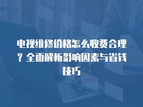 電視維修價格怎么收費合理？全面解析影響因素與省錢技巧