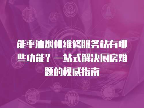 能率油煙機(jī)維修服務(wù)站有哪些功能？一站式解決廚房難題的權(quán)威指南