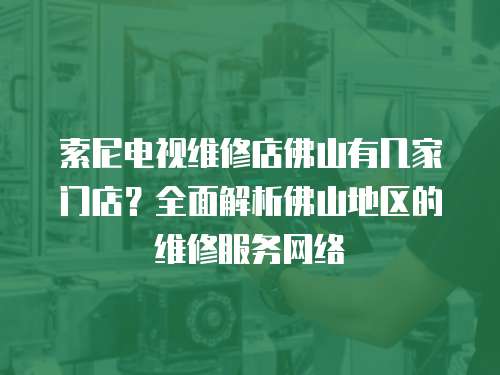 索尼電視維修店佛山有幾家門店？全面解析佛山地區的維修服務網絡