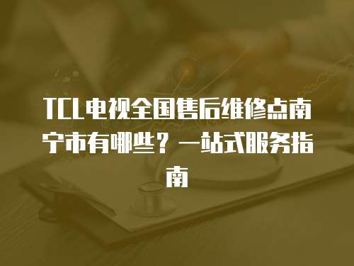 TCL電視全國售后維修點南寧市有哪些？一站式服務指南