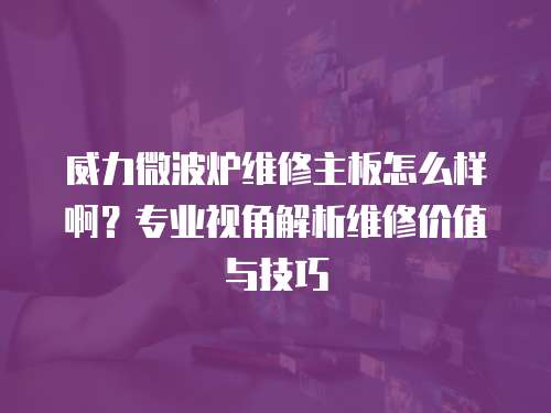 威力微波爐維修主板怎么樣啊？專業視角解析維修價值與技巧