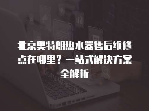北京奧特朗熱水器售后維修點在哪里？一站式解決方案全解析