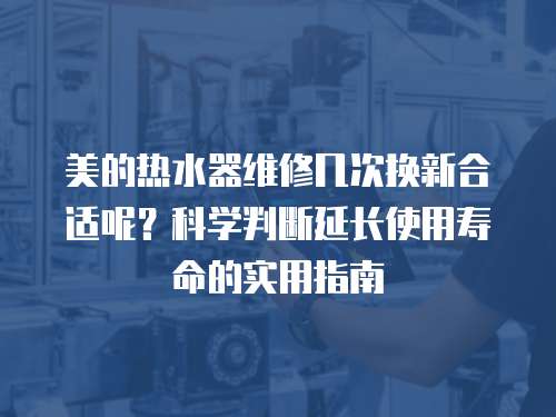 美的熱水器維修幾次換新合適呢？科學判斷延長使用壽命的實用指南