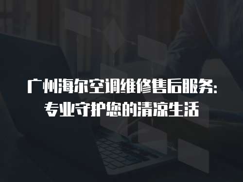 廣州海爾空調維修售后服務：專業守護您的清涼生活