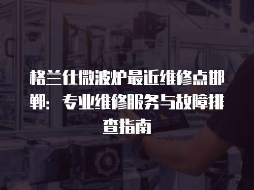格蘭仕微波爐最近維修點邯鄲：專業維修服務與故障排查指南
