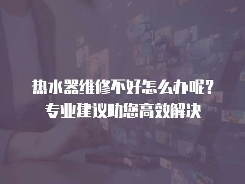 熱水器維修不好怎么辦呢？專業(yè)建議助您高效解決