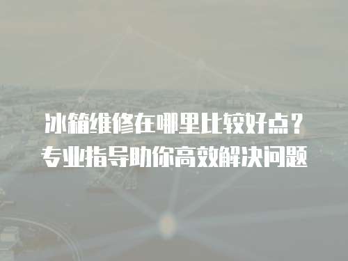 冰箱維修在哪里比較好點(diǎn)？專業(yè)指導(dǎo)助你高效解決問題
